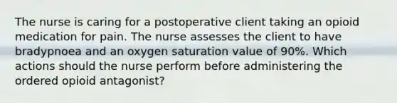 The nurse is caring for a postoperative client taking an opioid medication for pain. The nurse assesses the client to have bradypnoea and an oxygen saturation value of 90%. Which actions should the nurse perform before administering the ordered opioid antagonist?