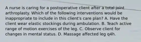 A nurse is caring for a postoperative client after a total joint arthroplasty. Which of the following interventions would be inappropriate to include in this client's care plan? A. Have the client wear elastic stockings during ambulation. B. Teach active range of motion exercises of the leg. C. Observe client for changes in mental status. D. Massage affected leg q4h.