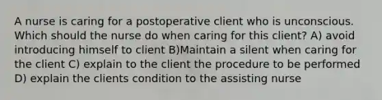 A nurse is caring for a postoperative client who is unconscious. Which should the nurse do when caring for this client? A) avoid introducing himself to client B)Maintain a silent when caring for the client C) explain to the client the procedure to be performed D) explain the clients condition to the assisting nurse