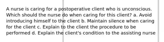 A nurse is caring for a postoperative client who is unconscious. Which should the nurse do when caring for this client? a. Avoid introducing himself to the client b. Maintain silence when caring for the client c. Explain to the client the procedure to be performed d. Explain the client's condition to the assisting nurse