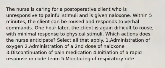 The nurse is caring for a postoperative client who is unresponsive to painful stimuli and is given naloxone. Within 5 minutes, the client can be roused and responds to verbal commands. One hour later, the client is again difficult to rouse, with minimal response to physical stimuli. Which actions does the nurse anticipate? Select all that apply. 1.Administration of oxygen 2.Administration of a 2nd dose of naloxone 3.Discontinuation of pain medication 4.Initiation of a rapid response or code team 5.Monitoring of respiratory rate