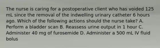 The nurse is caring for a postoperative client who has voided 125 mL since the removal of the indwelling urinary catheter 6 hours ago. Which of the following actions should the nurse take? A. Perform a bladder scan B. Reassess urine output in 1 hour C. Administer 40 mg of furosemide D. Administer a 500 mL IV fluid bolus