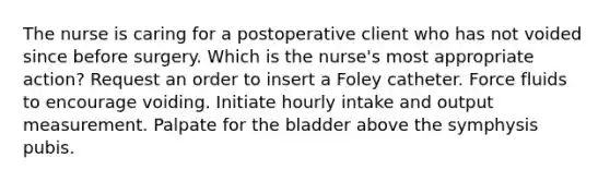 The nurse is caring for a postoperative client who has not voided since before surgery. Which is the nurse's most appropriate action? Request an order to insert a Foley catheter. Force fluids to encourage voiding. Initiate hourly intake and output measurement. Palpate for the bladder above the symphysis pubis.