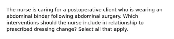 The nurse is caring for a postoperative client who is wearing an abdominal binder following abdominal surgery. Which interventions should the nurse include in relationship to prescribed dressing change? Select all that apply.