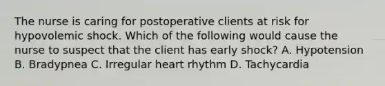 The nurse is caring for postoperative clients at risk for hypovolemic shock. Which of the following would cause the nurse to suspect that the client has early shock? A. Hypotension B. Bradypnea C. Irregular heart rhythm D. Tachycardia