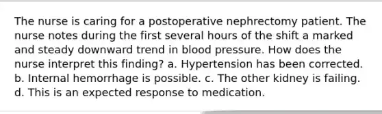 The nurse is caring for a postoperative nephrectomy patient. The nurse notes during the first several hours of the shift a marked and steady downward trend in blood pressure. How does the nurse interpret this finding? a. Hypertension has been corrected. b. Internal hemorrhage is possible. c. The other kidney is failing. d. This is an expected response to medication.