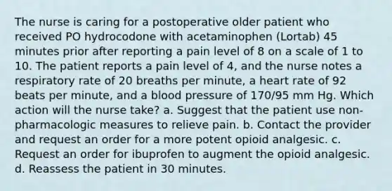 The nurse is caring for a postoperative older patient who received PO hydrocodone with acetaminophen (Lortab) 45 minutes prior after reporting a pain level of 8 on a scale of 1 to 10. The patient reports a pain level of 4, and the nurse notes a respiratory rate of 20 breaths per minute, a heart rate of 92 beats per minute, and a blood pressure of 170/95 mm Hg. Which action will the nurse take? a. Suggest that the patient use non-pharmacologic measures to relieve pain. b. Contact the provider and request an order for a more potent opioid analgesic. c. Request an order for ibuprofen to augment the opioid analgesic. d. Reassess the patient in 30 minutes.