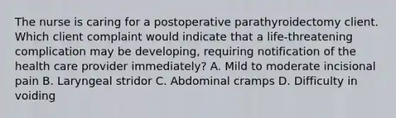 The nurse is caring for a postoperative parathyroidectomy client. Which client complaint would indicate that a life-threatening complication may be developing, requiring notification of the health care provider immediately? A. Mild to moderate incisional pain B. Laryngeal stridor C. Abdominal cramps D. Difficulty in voiding