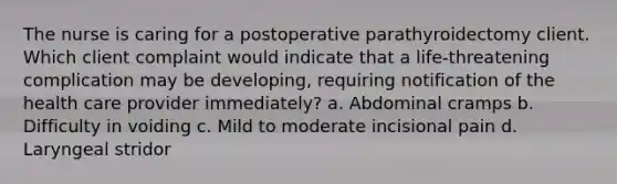 The nurse is caring for a postoperative parathyroidectomy client. Which client complaint would indicate that a life-threatening complication may be developing, requiring notification of the health care provider immediately? a. Abdominal cramps b. Difficulty in voiding c. Mild to moderate incisional pain d. Laryngeal stridor