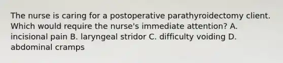 The nurse is caring for a postoperative parathyroidectomy client. Which would require the nurse's immediate attention? A. incisional pain B. laryngeal stridor C. difficulty voiding D. abdominal cramps