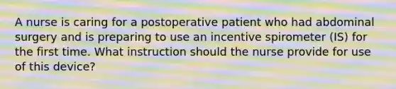 A nurse is caring for a postoperative patient who had abdominal surgery and is preparing to use an incentive spirometer (IS) for the first time. What instruction should the nurse provide for use of this device?