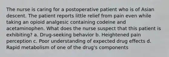 The nurse is caring for a postoperative patient who is of Asian descent. The patient reports little relief from pain even while taking an opioid analgesic containing codeine and acetaminophen. What does the nurse suspect that this patient is exhibiting? a. Drug-seeking behavior b. Heightened pain perception c. Poor understanding of expected drug effects d. Rapid metabolism of one of the drug's components