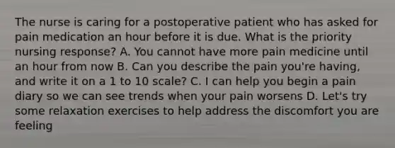 The nurse is caring for a postoperative patient who has asked for pain medication an hour before it is due. What is the priority nursing response? A. You cannot have more pain medicine until an hour from now B. Can you describe the pain you're having, and write it on a 1 to 10 scale? C. I can help you begin a pain diary so we can see trends when your pain worsens D. Let's try some relaxation exercises to help address the discomfort you are feeling