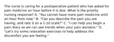 The nurse is caring for a postoperative patient who has asked for pain medicine an hour before it is due. What is the priority nursing response? A. "You cannot have more pain medicine until an hour from now." B. "Can you describe the pain you are having, and rate it on a 1-10 scale?" C. "I can help you begin a pain diary so we can see trends when your pain worsens." D. "Let's try some relaxation exercises to help address the discomfort you are feeling."