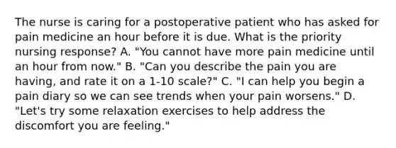 The nurse is caring for a postoperative patient who has asked for pain medicine an hour before it is due. What is the priority nursing response? A. "You cannot have more pain medicine until an hour from now." B. "Can you describe the pain you are having, and rate it on a 1-10 scale?" C. "I can help you begin a pain diary so we can see trends when your pain worsens." D. "Let's try some relaxation exercises to help address the discomfort you are feeling."