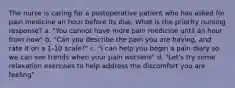 The nurse is caring for a postoperative patient who has asked for pain medicine an hour before its due. What is the priority nursing response? a. "You cannot have more pain medicine until an hour from now" b. "Can you describe the pain you are having, and rate it on a 1-10 scale?" c. "I can help you begin a pain diary so we can see trends when your pain worsens" d. "Let's try some relaxation exercises to help address the discomfort you are feeling"