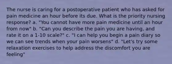 The nurse is caring for a postoperative patient who has asked for pain medicine an hour before its due. What is the priority nursing response? a. "You cannot have more pain medicine until an hour from now" b. "Can you describe the pain you are having, and rate it on a 1-10 scale?" c. "I can help you begin a pain diary so we can see trends when your pain worsens" d. "Let's try some relaxation exercises to help address the discomfort you are feeling"