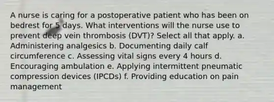 A nurse is caring for a postoperative patient who has been on bedrest for 5 days. What interventions will the nurse use to prevent deep vein thrombosis (DVT)? Select all that apply. a. Administering analgesics b. Documenting daily calf circumference c. Assessing vital signs every 4 hours d. Encouraging ambulation e. Applying intermittent pneumatic compression devices (IPCDs) f. Providing education on pain management