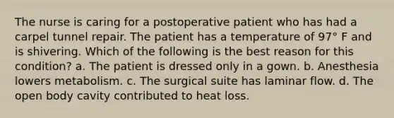 The nurse is caring for a postoperative patient who has had a carpel tunnel repair. The patient has a temperature of 97° F and is shivering. Which of the following is the best reason for this condition? a. The patient is dressed only in a gown. b. Anesthesia lowers metabolism. c. The surgical suite has laminar flow. d. The open body cavity contributed to heat loss.