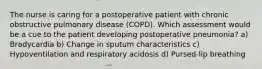 The nurse is caring for a postoperative patient with chronic obstructive pulmonary disease (COPD). Which assessment would be a cue to the patient developing postoperative pneumonia? a) Bradycardia b) Change in sputum characteristics c) Hypoventilation and respiratory acidosis d) Pursed-lip breathing