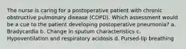 The nurse is caring for a postoperative patient with chronic obstructive pulmonary disease (COPD). Which assessment would be a cue to the patient developing postoperative pneumonia? a. Bradycardia b. Change in sputum characteristics c. Hypoventilation and respiratory acidosis d. Pursed-lip breathing