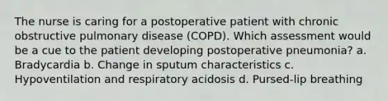 The nurse is caring for a postoperative patient with chronic obstructive pulmonary disease (COPD). Which assessment would be a cue to the patient developing postoperative pneumonia? a. Bradycardia b. Change in sputum characteristics c. Hypoventilation and respiratory acidosis d. Pursed-lip breathing