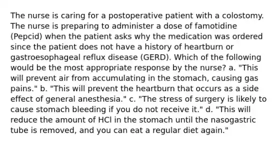 The nurse is caring for a postoperative patient with a colostomy. The nurse is preparing to administer a dose of famotidine (Pepcid) when the patient asks why the medication was ordered since the patient does not have a history of heartburn or gastroesophageal reflux disease (GERD). Which of the following would be the most appropriate response by the nurse? a. "This will prevent air from accumulating in the stomach, causing gas pains." b. "This will prevent the heartburn that occurs as a side effect of general anesthesia." c. "The stress of surgery is likely to cause stomach bleeding if you do not receive it." d. "This will reduce the amount of HCl in the stomach until the nasogastric tube is removed, and you can eat a regular diet again."