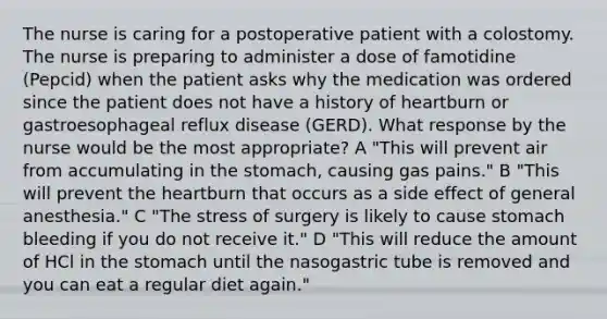 The nurse is caring for a postoperative patient with a colostomy. The nurse is preparing to administer a dose of famotidine (Pepcid) when the patient asks why the medication was ordered since the patient does not have a history of heartburn or gastroesophageal reflux disease (GERD). What response by the nurse would be the most appropriate? A "This will prevent air from accumulating in the stomach, causing gas pains." B "This will prevent the heartburn that occurs as a side effect of general anesthesia." C "The stress of surgery is likely to cause stomach bleeding if you do not receive it." D "This will reduce the amount of HCl in the stomach until the nasogastric tube is removed and you can eat a regular diet again."