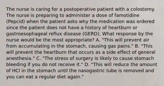 The nurse is caring for a postoperative patient with a colostomy. The nurse is preparing to administer a dose of famotidine (Pepcid) when the patient asks why the medication was ordered since the patient does not have a history of heartburn or gastroesophageal reflux disease (GERD). What response by the nurse would be the most appropriate? A. "This will prevent air from accumulating in the stomach, causing gas pains." B. "This will prevent the heartburn that occurs as a side effect of general anesthesia." C. "The stress of surgery is likely to cause stomach bleeding if you do not receive it." D. "This will reduce the amount of HCl in the stomach until the nasogastric tube is removed and you can eat a regular diet again."