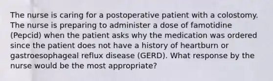 The nurse is caring for a postoperative patient with a colostomy. The nurse is preparing to administer a dose of famotidine (Pepcid) when the patient asks why the medication was ordered since the patient does not have a history of heartburn or gastroesophageal reflux disease (GERD). What response by the nurse would be the most appropriate?