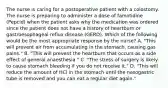 The nurse is caring for a postoperative patient with a colostomy. The nurse is preparing to administer a dose of famotidine (Pepcid) when the patient asks why the medication was ordered since the patient does not have a history of heartburn or gastroesophageal reflux disease (GERD). Which of the following would be the most appropriate response by the nurse? A. "This will prevent air from accumulating in the stomach, causing gas pains." B. "This will prevent the heartburn that occurs as a side effect of general anaesthesia." C. "The stress of surgery is likely to cause stomach bleeding if you do not receive it." D. "This will reduce the amount of HCl in the stomach until the nasogastric tube is removed and you can eat a regular diet again."