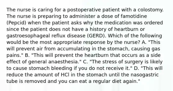 The nurse is caring for a postoperative patient with a colostomy. The nurse is preparing to administer a dose of famotidine (Pepcid) when the patient asks why the medication was ordered since the patient does not have a history of heartburn or gastroesophageal reflux disease (GERD). Which of the following would be the most appropriate response by the nurse? A. "This will prevent air from accumulating in the stomach, causing gas pains." B. "This will prevent the heartburn that occurs as a side effect of general anaesthesia." C. "The stress of surgery is likely to cause stomach bleeding if you do not receive it." D. "This will reduce the amount of HCl in the stomach until the nasogastric tube is removed and you can eat a regular diet again."