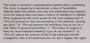 The nurse is caring for a postoperative patient with a colostomy. The nurse is preparing to administer a dose of famotidine (Pepcid) when the patient asks why the medication was ordered since the patient does not have a history of heartburn or (GERD). What response by the nurse would be the most appropriate? A. "This will prevent air from accumulating in the stomach, causing gas pains." B. "This will prevent the heartburn that occurs as a side effect of general anesthesia." C. "The stress of surgery is likely to cause stomach bleeding if you do not receive it." D. "This will reduce the amount of HCl in the stomach until the nasogastric tube is removed and you can eat a regular diet again