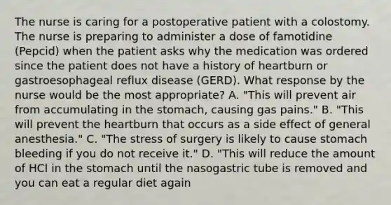 The nurse is caring for a postoperative patient with a colostomy. The nurse is preparing to administer a dose of famotidine (Pepcid) when the patient asks why the medication was ordered since the patient does not have a history of heartburn or gastroesophageal reflux disease (GERD). What response by the nurse would be the most appropriate? A. "This will prevent air from accumulating in the stomach, causing gas pains." B. "This will prevent the heartburn that occurs as a side effect of general anesthesia." C. "The stress of surgery is likely to cause stomach bleeding if you do not receive it." D. "This will reduce the amount of HCl in the stomach until the nasogastric tube is removed and you can eat a regular diet again