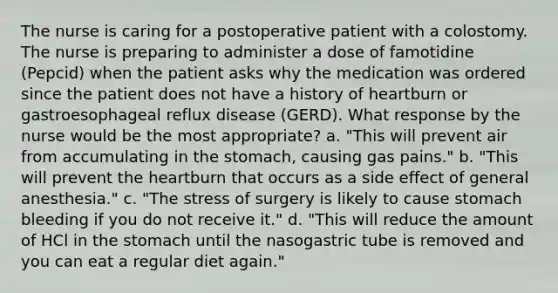 The nurse is caring for a postoperative patient with a colostomy. The nurse is preparing to administer a dose of famotidine (Pepcid) when the patient asks why the medication was ordered since the patient does not have a history of heartburn or gastroesophageal reflux disease (GERD). What response by the nurse would be the most appropriate? a. "This will prevent air from accumulating in the stomach, causing gas pains." b. "This will prevent the heartburn that occurs as a side effect of general anesthesia." c. "The stress of surgery is likely to cause stomach bleeding if you do not receive it." d. "This will reduce the amount of HCl in the stomach until the nasogastric tube is removed and you can eat a regular diet again."