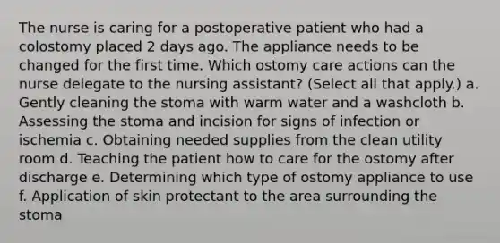 The nurse is caring for a postoperative patient who had a colostomy placed 2 days ago. The appliance needs to be changed for the first time. Which ostomy care actions can the nurse delegate to the nursing assistant? (Select all that apply.) a. Gently cleaning the stoma with warm water and a washcloth b. Assessing the stoma and incision for signs of infection or ischemia c. Obtaining needed supplies from the clean utility room d. Teaching the patient how to care for the ostomy after discharge e. Determining which type of ostomy appliance to use f. Application of skin protectant to the area surrounding the stoma