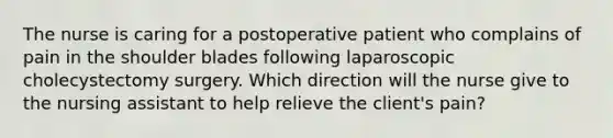 The nurse is caring for a postoperative patient who complains of pain in the shoulder blades following laparoscopic cholecystectomy surgery. Which direction will the nurse give to the nursing assistant to help relieve the client's pain?