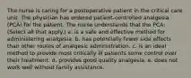 The nurse is caring for a postoperative patient in the critical care unit. The physician has ordered patient-controlled analgesia (PCA) for the patient. The nurse understands that the PCA: (Select all that apply.) a. is a safe and effective method for administering analgesia. b. has potentially fewer side effects than other routes of analgesic administration. c. is an ideal method to provide most critically ill patients some control over their treatment. d. provides good quality analgesia. e. does not work well without family assistance.