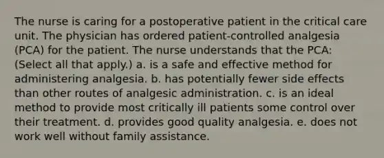 The nurse is caring for a postoperative patient in the critical care unit. The physician has ordered patient-controlled analgesia (PCA) for the patient. The nurse understands that the PCA: (Select all that apply.) a. is a safe and effective method for administering analgesia. b. has potentially fewer side effects than other routes of analgesic administration. c. is an ideal method to provide most critically ill patients some control over their treatment. d. provides good quality analgesia. e. does not work well without family assistance.