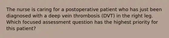 The nurse is caring for a postoperative patient who has just been diagnosed with a deep vein thrombosis (DVT) in the right leg. Which focused assessment question has the highest priority for this patient?