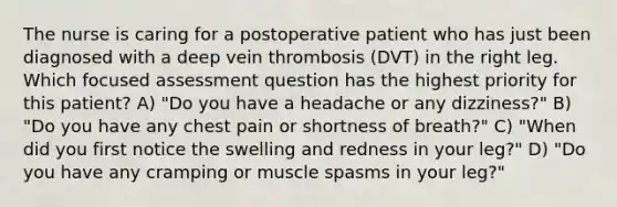 The nurse is caring for a postoperative patient who has just been diagnosed with a deep vein thrombosis (DVT) in the right leg. Which focused assessment question has the highest priority for this patient? A) "Do you have a headache or any dizziness?" B) "Do you have any chest pain or shortness of breath?" C) "When did you first notice the swelling and redness in your leg?" D) "Do you have any cramping or muscle spasms in your leg?"