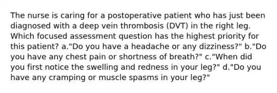 The nurse is caring for a postoperative patient who has just been diagnosed with a deep vein thrombosis (DVT) in the right leg. Which focused assessment question has the highest priority for this patient? a."Do you have a headache or any dizziness?" b."Do you have any chest pain or shortness of breath?" c."When did you first notice the swelling and redness in your leg?" d."Do you have any cramping or muscle spasms in your leg?"