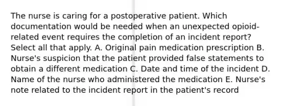 The nurse is caring for a postoperative patient. Which documentation would be needed when an unexpected opioid-related event requires the completion of an incident report? Select all that apply. A. Original pain medication prescription B. Nurse's suspicion that the patient provided false statements to obtain a different medication C. Date and time of the incident D. Name of the nurse who administered the medication E. Nurse's note related to the incident report in the patient's record