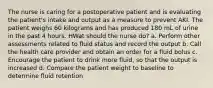 The nurse is caring for a postoperative patient and is evaluating the patient's intake and output as a measure to prevent AKI. The patient weighs 60 kilograms and has produced 180 mL of urine in the past 4 hours. HWat should the nurse do? a. Perform other assessments related to fluid status and record the output b. Call the health care provider and obtain an order for a fluid bolus c. Encourage the patient to drink more fluid, so that the output is increased d. Compare the patient weight to baseline to determine fluid retention