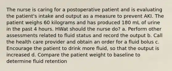 The nurse is caring for a postoperative patient and is evaluating the patient's intake and output as a measure to prevent AKI. The patient weighs 60 kilograms and has produced 180 mL of urine in the past 4 hours. HWat should the nurse do? a. Perform other assessments related to fluid status and record the output b. Call the health care provider and obtain an order for a fluid bolus c. Encourage the patient to drink more fluid, so that the output is increased d. Compare the patient weight to baseline to determine fluid retention