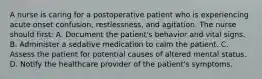 A nurse is caring for a postoperative patient who is experiencing acute onset confusion, restlessness, and agitation. The nurse should first: A. Document the patient's behavior and vital signs. B. Administer a sedative medication to calm the patient. C. Assess the patient for potential causes of altered mental status. D. Notify the healthcare provider of the patient's symptoms.