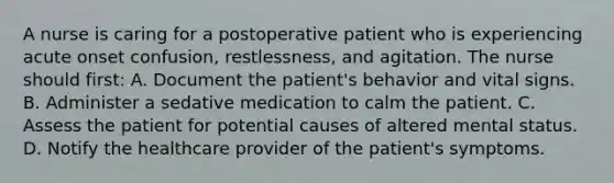 A nurse is caring for a postoperative patient who is experiencing acute onset confusion, restlessness, and agitation. The nurse should first: A. Document the patient's behavior and vital signs. B. Administer a sedative medication to calm the patient. C. Assess the patient for potential causes of altered mental status. D. Notify the healthcare provider of the patient's symptoms.