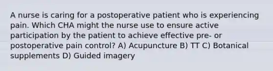 A nurse is caring for a postoperative patient who is experiencing pain. Which CHA might the nurse use to ensure active participation by the patient to achieve effective pre- or postoperative pain control? A) Acupuncture B) TT C) Botanical supplements D) Guided imagery