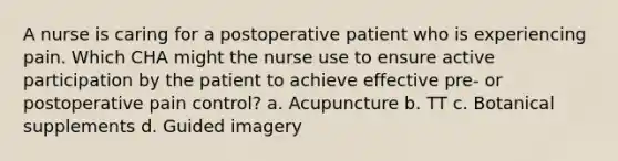 A nurse is caring for a postoperative patient who is experiencing pain. Which CHA might the nurse use to ensure active participation by the patient to achieve effective pre- or postoperative pain control? a. Acupuncture b. TT c. Botanical supplements d. Guided imagery