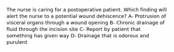 The nurse is caring for a postoperative patient. Which finding will alert the nurse to a potential wound dehiscence? A- Protrusion of visceral organs through a wound opening B- Chronic drainage of fluid through the incision site C- Report by patient that something has given way D- Drainage that is odorous and purulent